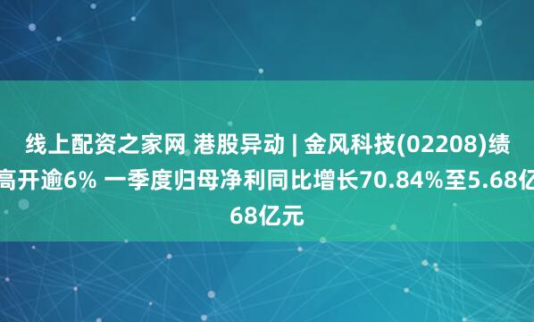 线上配资之家网 港股异动 | 金风科技(02208)绩后高开逾6% 一季度归母净利同比增长70.84%至5.68亿元