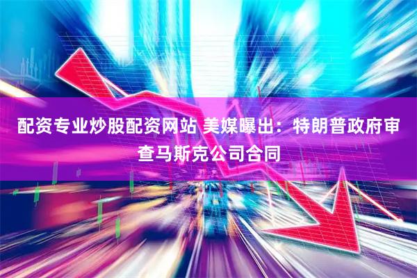 配资专业炒股配资网站 美媒曝出：特朗普政府审查马斯克公司合同