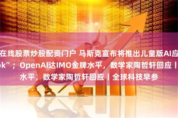 在线股票炒股配资门户 马斯克宣布将推出儿童版AI应用“Baby Grok”；OpenAI达IMO金牌水平，数学家陶哲轩回应丨全球科技早参