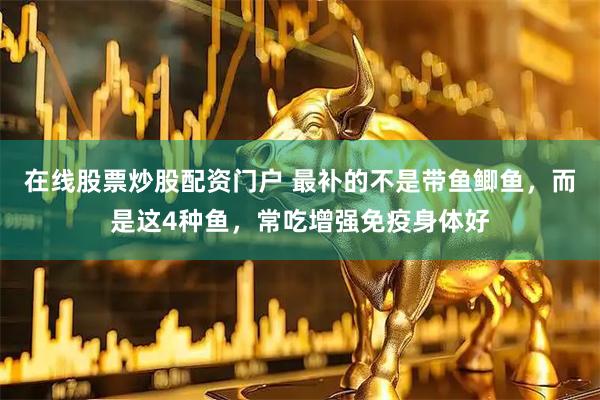 在线股票炒股配资门户 最补的不是带鱼鲫鱼，而是这4种鱼，常吃增强免疫身体好