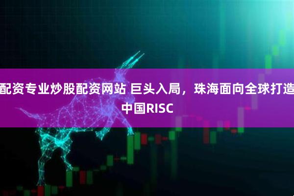 配资专业炒股配资网站 巨头入局，珠海面向全球打造中国RISC