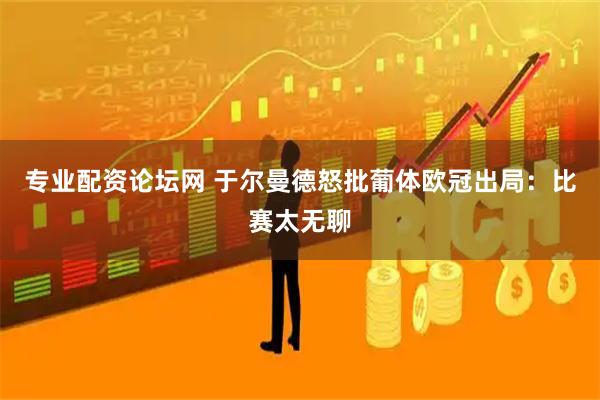 专业配资论坛网 于尔曼德怒批葡体欧冠出局：比赛太无聊