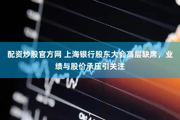 配资炒股官方网 上海银行股东大会高层缺席，业绩与股价承压引关注