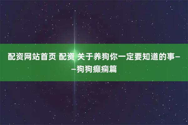 配资网站首页 配资 关于养狗你一定要知道的事——狗狗癫痫篇